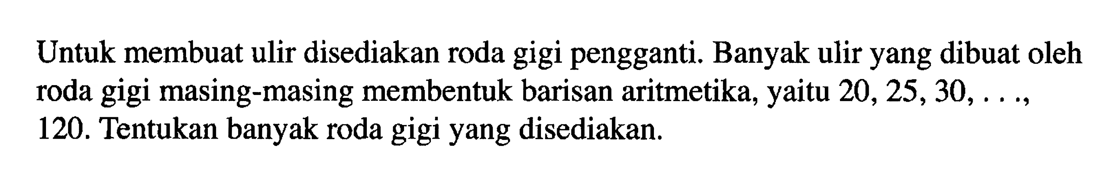 Untuk membuat ulir disediakan roda gigi pengganti. Banyak ulir yang dibuat oleh roda gigi masing-masing membentuk barisan aritmetika, yaitu  20,25,30, ... 120. Tentukan banyak roda gigi yang disediakan.