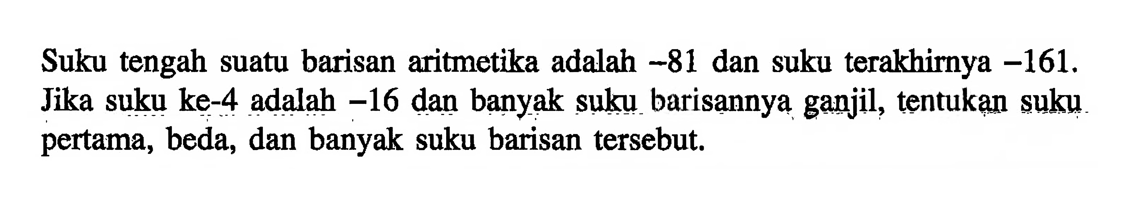 Suku tengah suatu barisan aritmetika adalah -81 dan suku terakhirnya -161. Jika suku ke-4 adalah -16 dan banyak suku barisannya ganjil, tentukan suku pertama, beda, dan banyak suku barisan tersebut.