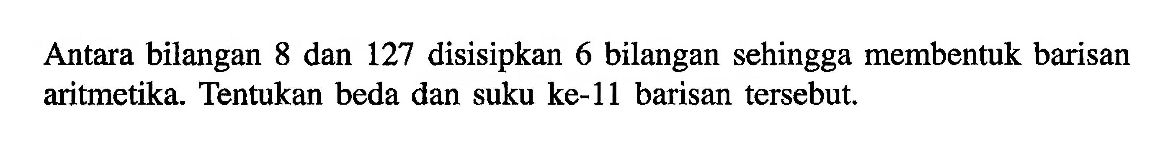 Antara bilangan 8 dan 127 disisipkan 6 bilangan sehingga membentuk barisan aritmetika. Tentukan beda dan suku ke-11 barisan tersebut.