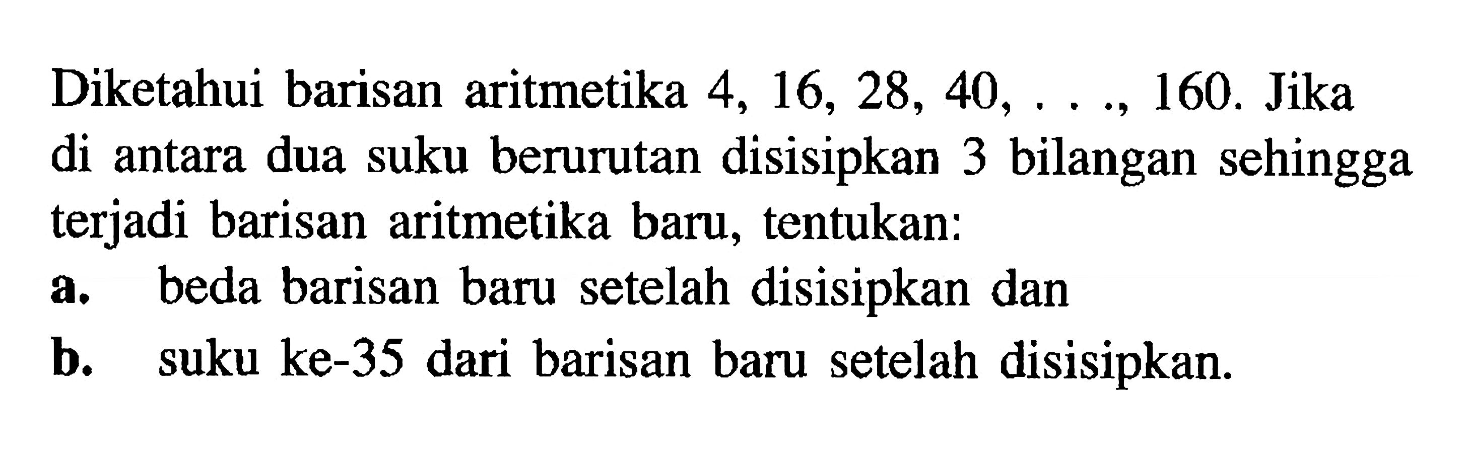 Diketahui barisan aritmetika 4, 16, 28, 40, ..., 160. Jika di antara dua suku berurutan disisipkan 3 bilangan sehingga terjadi barisan aritmetika baru, tentukan: a. beda barisan baru setelah disisipkan dan b. suku ke-35 dari barisan baru setelah disisipkan