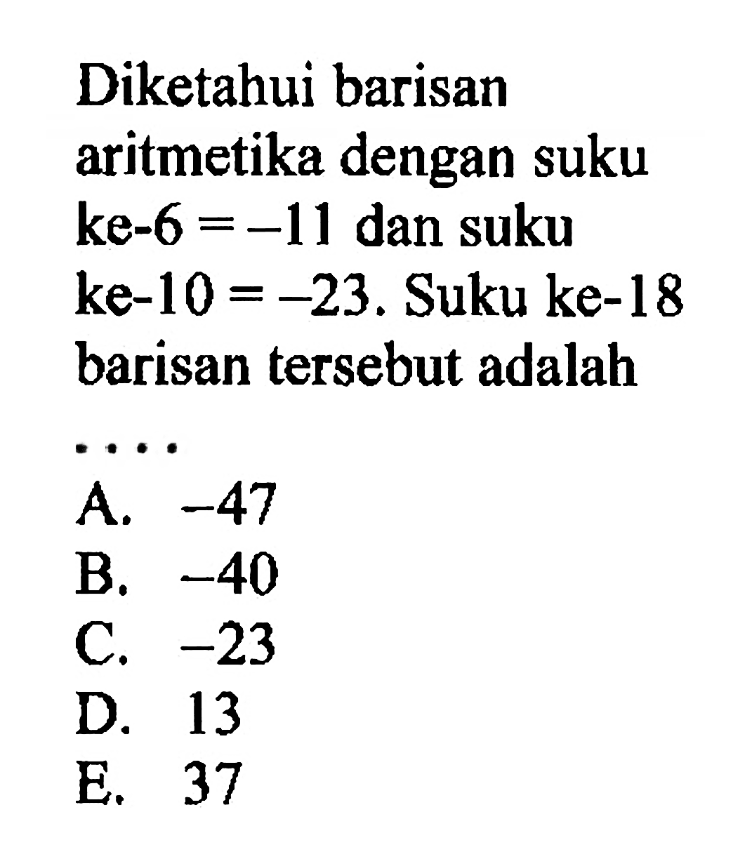 Diketahui barisan aritmetika dengan suku ke-6 = -11 dan suku ke-10 = -23. Suku ke-18 barisan tersebut adalah ... A. -47 B. -40-C. -23 D. 13 E. 37