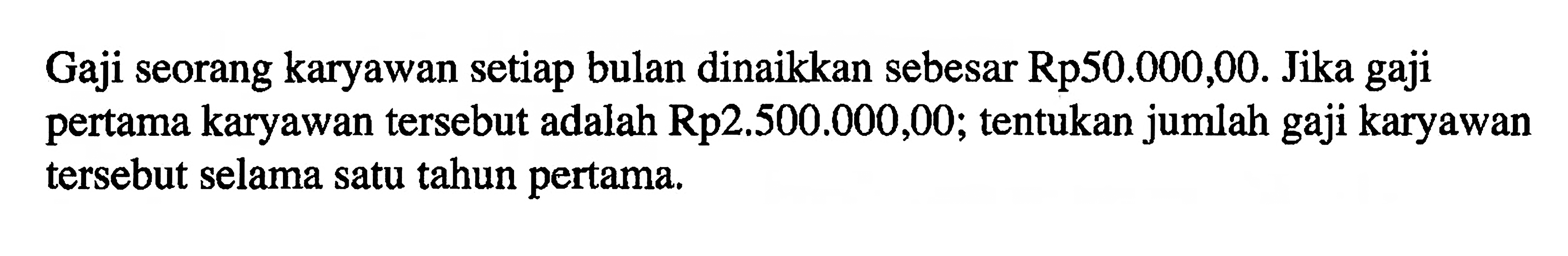 Gaji seorang karyawan setiap bulan dinaikkan sebesar Rp50.000,00. Jika gaji pertama karyawan tersebut adalah Rp 2.500.000,00; tentukan jumlah gaji karyawan tersebut selama satu tahun pertama.