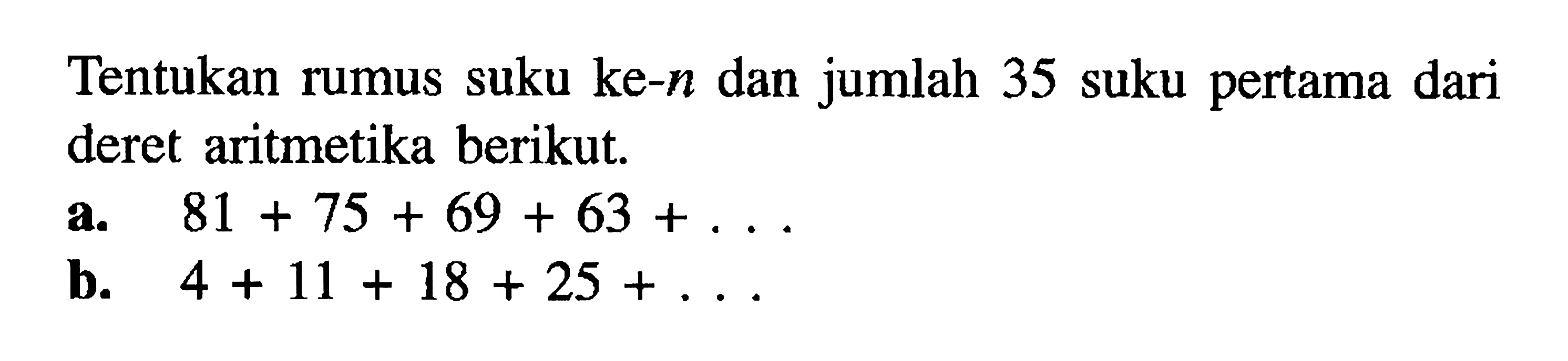 Tentukan rumus suku ke-n dan jumlah 35 suku pertama dari deret aritmetika berikut. a. 81 + 75 + 69 + 63+.... b. 4 + 11 + 18 + 25+....
