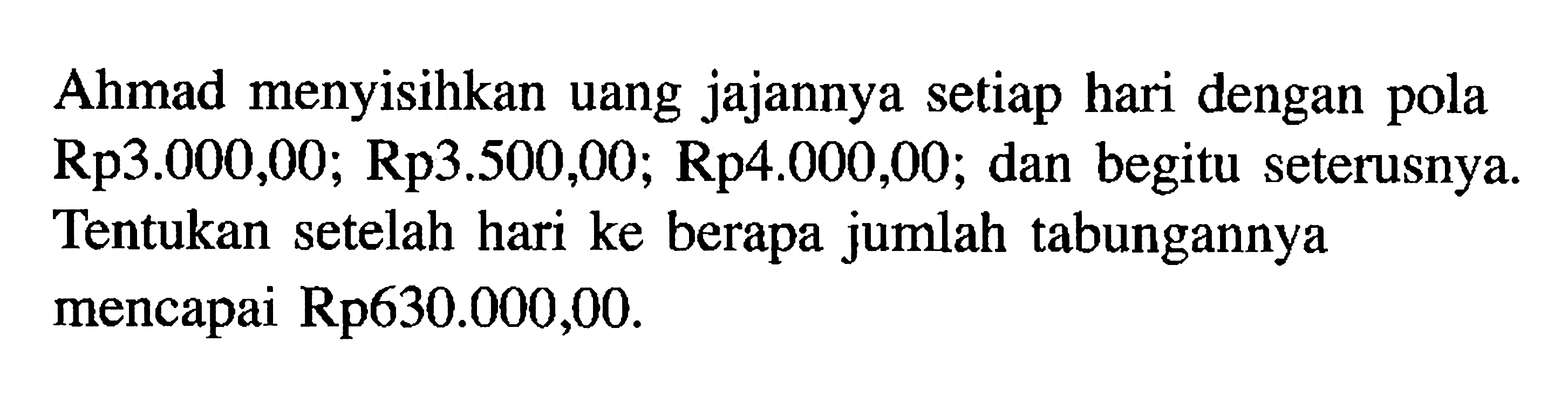 Ahmad menyisihkan uang jajannya setiap hari dengan pola Rp3.O0O,OO; Rp3.500,00; Rp4.000,00; dan begitu seterusnya Tentukan setelah hari ke berapa jumlah tabungannya mencapai Rp630.000,00.