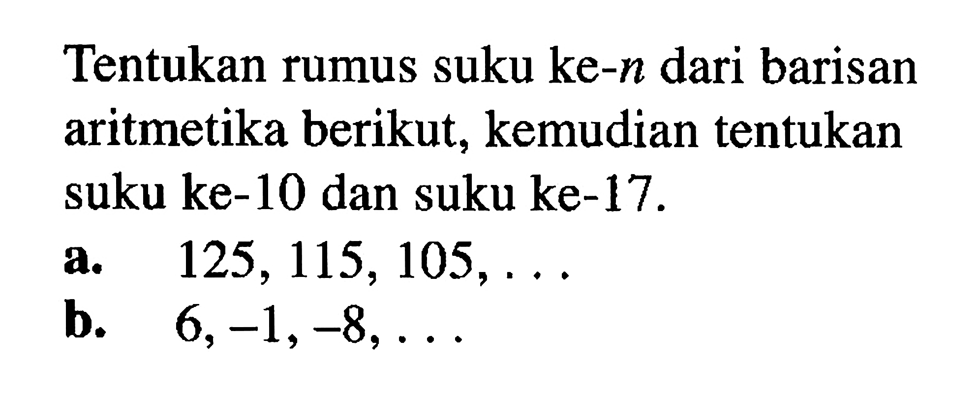 Tentukan rumus suku ke-n dari barisan aritmetika berikut, kemudian tentukan suku ke-10 dan suku ke-17. a. 125, 115, 105, ...b. 6, -1, -8,...