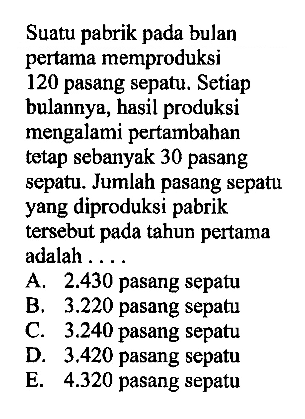 Suatu pabrik pada bulan pertama memproduksi 120 pasang sepatu. Setiap bulannya, hasil produksi mengalami pertambahan tetap sebanyak 30 pasang sepatu. Jumlah pasang sepatu yang diproduksi pabrik tersebut pada tahun pertama adalah ...