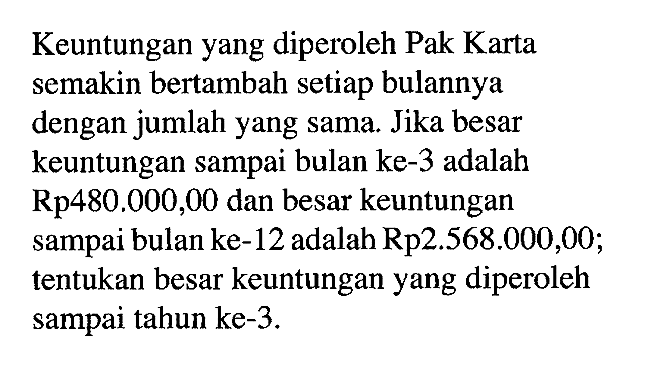 Keuntungan yang diperoleh Pak Karta semakin bertambah setiap bulannya dengan jumlah yang sama. Jika besar keuntungan sampai bulan ke- 3 adalah Rp480.000,00 dan besar keuntungan sampai bulan ke-12 adalah Rp2.568.000,00; tentukan besar keuntungan yang diperoleh sampai tahun ke-3.