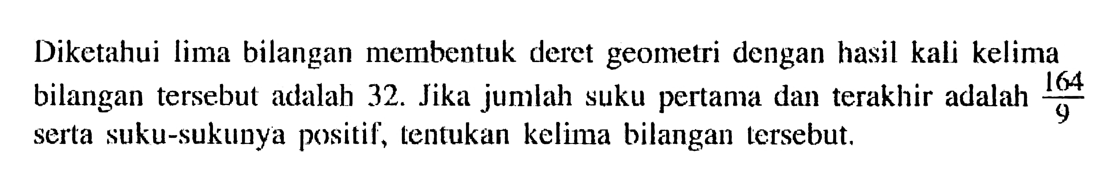 Diketahui lima bilangan membentuk deret geometri dengan hasil kali kelima bilangan tersebut adalah 32. Jika jumlah suku pertama dan terakhir adalah 164/9  serta suku-sukunya positif, tentukan kelima bilangan tersebut.