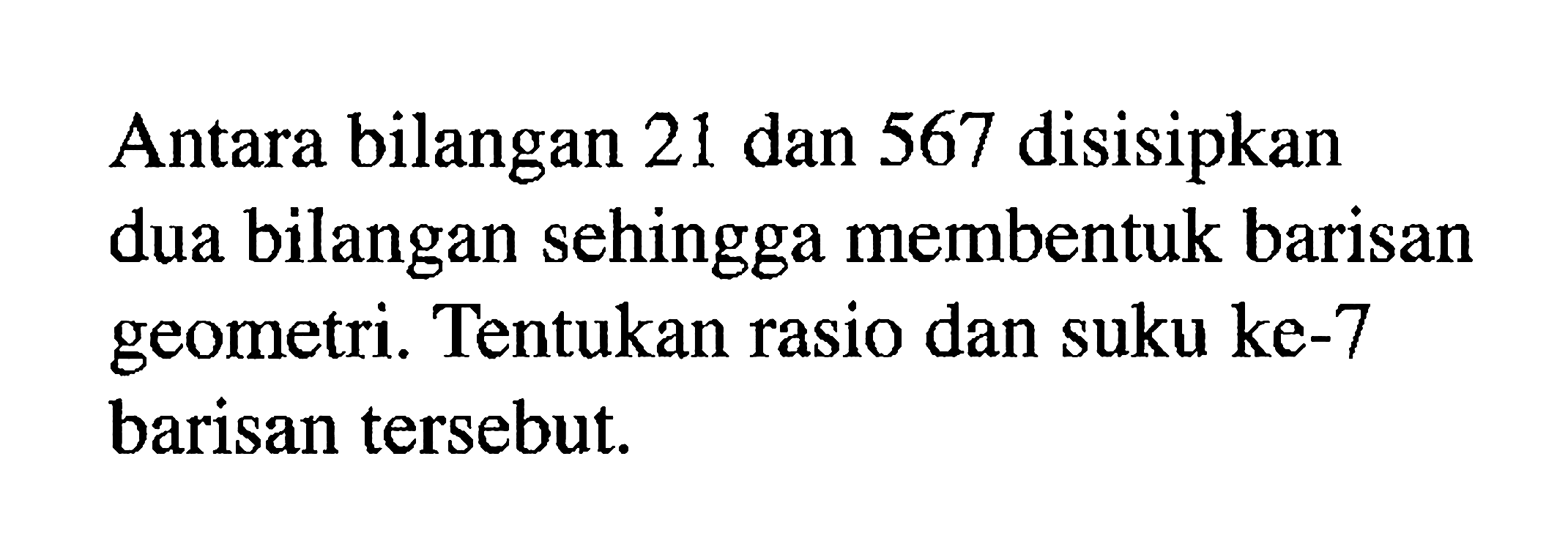 Antara bilangan 21 dan 567 disisipkan dua bilangan sehingga membentuk barisan geometri. Tentukan rasio dan suku ke-7 barisan tersebut.