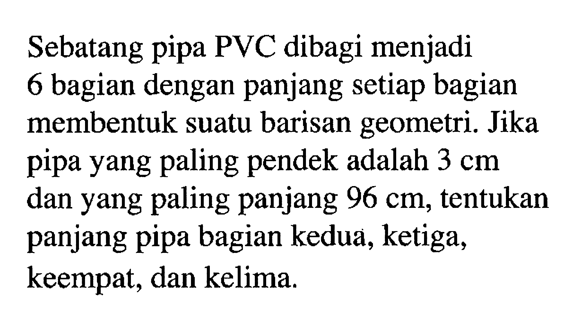 Sebatang pipa PVC dibagi menjadi 6 bagian dengan panjang setiap bagian membentuk suatu barisan geometri. Jika pipa yang paling pendek adalah 3 cm dan yang paling panjang 96 cm, tentukan panjang pipa bagian kedua, ketiga, keempat, dan kelima.