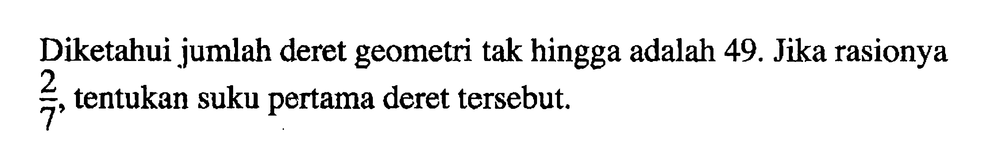 Diketahui jumlah deret geometri tak hingga adalah 49. Jika rasionya 2/7, tentukan suku pertama deret tersebut.