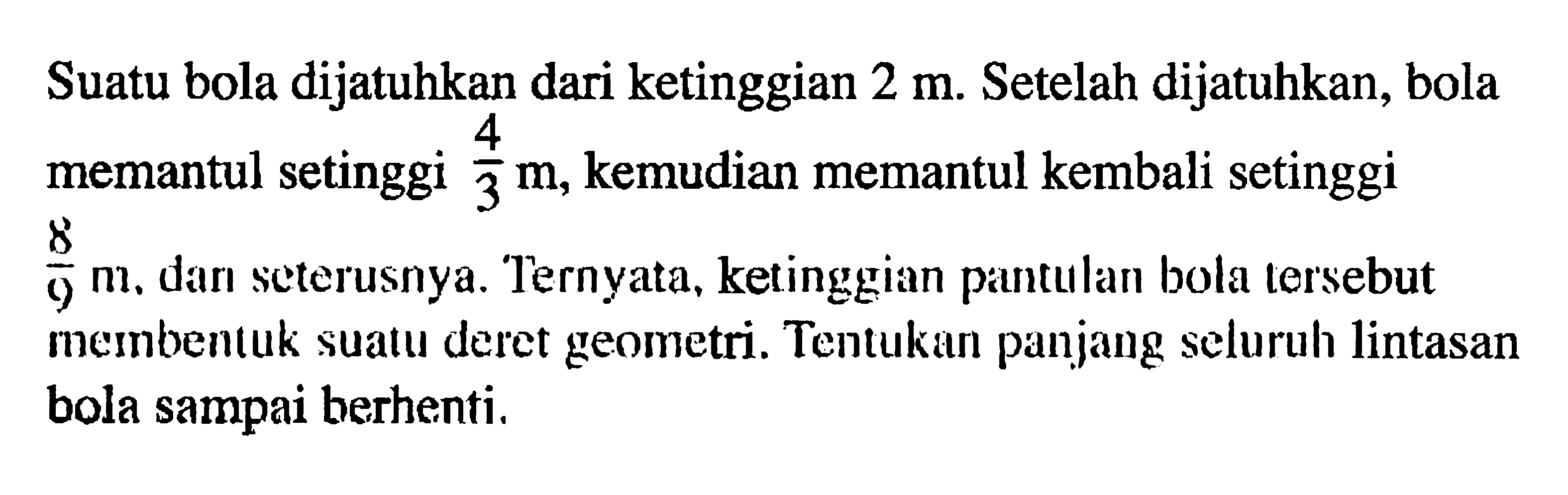 Suatu bola dijatuhkan dari ketinggian 2 m. Setelah dijatuhkan, bola memantul setinggi 4/3m kemudian memantul kembali setinggi 8/9 m, dan seterusnya. Ternyata, ketinggian pantulan bola tersebut memnbentuk suatu deret geometri. Tentukan panjang seluruh lintasan bola sampai berhenti,