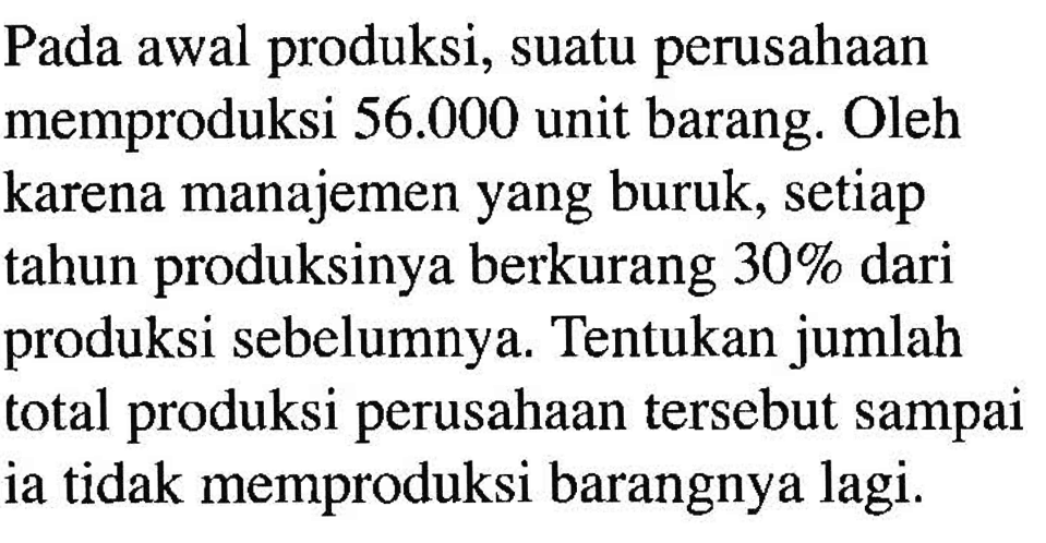 Pada awal produksi, suatu perusahaan memproduksi  56.000  unit barang. Oleh karena manajemen yang buruk, setiap tahun produksinya berkurang  30%  dari produksi sebelumnya. Tentukan jumlah total produksi perusahaan tersebut sampai ia tidak memproduksi barangnya lagi.