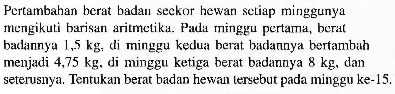 Pertambahan berat badan seekor hewan setiap minggunya mengikuti barisan aritmetika. Pada minggu pertama, berat badannya  1,5 kg , di minggu kedua berat badannya bertambah menjadi 4,75  kg , di minggu ketiga berat badannya  8 kg , dan seterusnya. Tentukan berat badan hewan tersebut pada minggu ke- 15 .