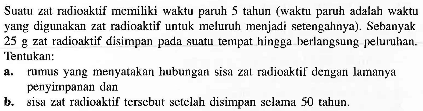 Suatu zat radioaktif memiliki waktu paruh 5 tahun (waktu paruh adalah waktu yang digunakan zat radioaktif untuk meluruh menjadi setengahnya). Sebanyak 25 g zat radioaktif disimpan pada suatu tempat hingga berlangsung peluruhan. Tentukan:a. rumus yang menyatakan hubungan sisa zat radioaktif dengan lamanya penyimpanan danb. sisa zat radioaktif tersebut setelah disimpan selama 50 tahun. 