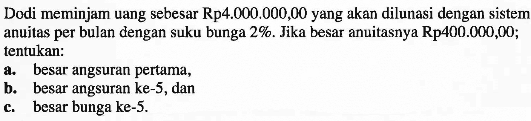 Dodi meminjam uang sebesar Rp4.000.000,00 yang akan dilunasi dengan sistem anuitas per bulan dengan suku bunga 2%. Jika besar anuitasnya Rp 400.000,00; tentukan:a. besar angsuran pertama,b. besar angsuran ke-5, danc. besar bunga ke-5.
