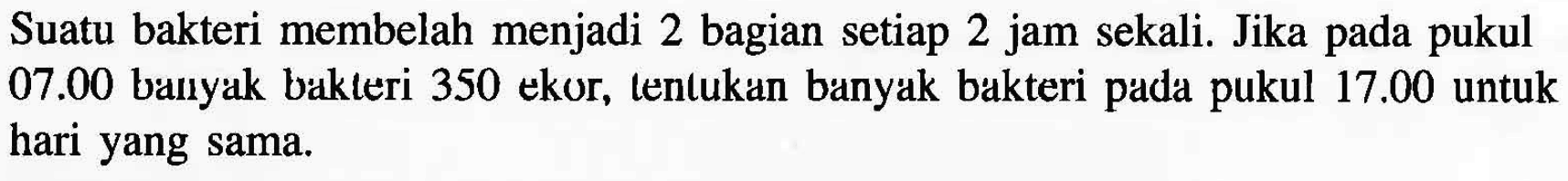 Suatu bakteri membelah menjadi 2 bagian setiap 2 jam sekali. Jika pada pukul 07.00 banyak bakteri 350 ekor, tentukan banyak bakteri pada pukul 17.00 untuk hari yang sama.