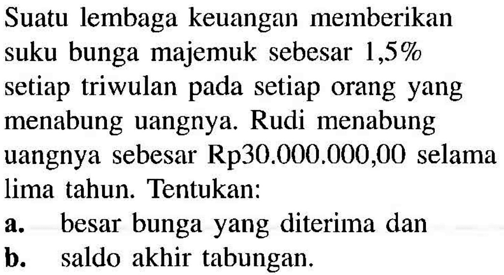 Suatu lembaga keuangan memberikan suku bunga majemuk sebesar 1,5% setiap triwulan pada setiap orang yang menabung uangnya. Rudi menabung uangnya sebesar Rp30.000.000,00 selama lima tahun. Tentukan:a. besar bunga yang diterima danb. saldo akhir tabungan.
