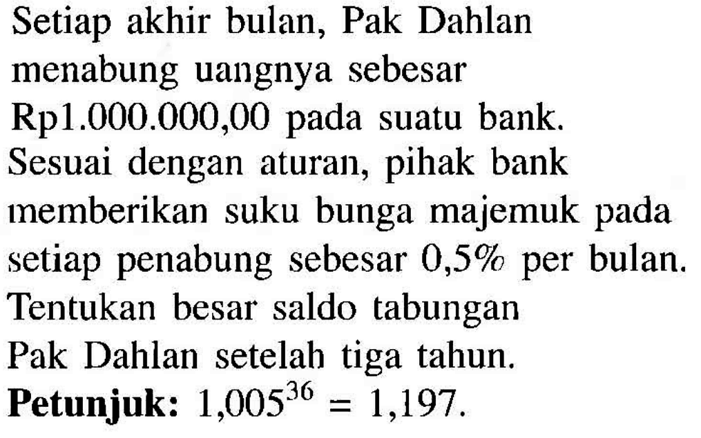 Setiap akhir bulan, Pak Dahlan menabung uangnya sebesar Rp1.000.000,00  pada suatu bank. Sesuai dengan aturan, pihak bank memberikan suku bunga majemuk pada setiap penabung sebesar  0,5%  per bulan. Tentukan besar saldo tabungan Pak Dahlan setelah tiga tahun. Petunjuk:  1,005^36=1,197 .