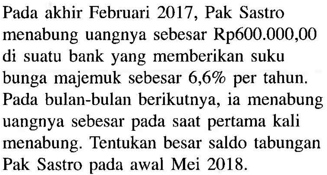 Pada akhir Februari 2017, Pak Sastro menabung uangnya sebesar  Rp 600.000,00  di suatu bank yang memberikan suku bunga majemuk sebesar  6,6%  per tahun. Pada bulan-bulan berikutnya, ia menabung uangnya sebesar pada saat pertama kali menabung. Tentukan besar saldo tabungan Pak Sastro pada awal Mei  2018 . 