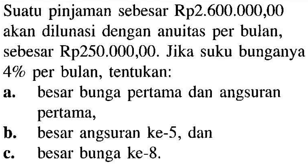 Suatu pinjaman sebesar Rp2.600.000,00 akan dilunasi dengan anuitas per bulan, sebesar Rp.250.000,00. Jika suku bunganya 4% per bulan, tentukan:a. besar bunga pertama dan angsuran pertama,b. besar angsuran ke-5, danc. besar bunga ke-8.