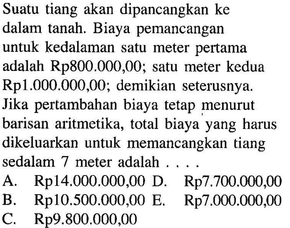 Suatu tiang akan dipancangkan ke dalam tanah. Biaya pemancangan untuk kedalaman satu meter pertama adalah Rp800.000,00; satu meter kedua Rp1.000.000,00; demikian seterusnya. Jika pertambahan biaya tetap menurut barisan aritmetika, total biaya yang harus dikeluarkan untuk memancangkan tiang sedalam 7 meter adalah ....