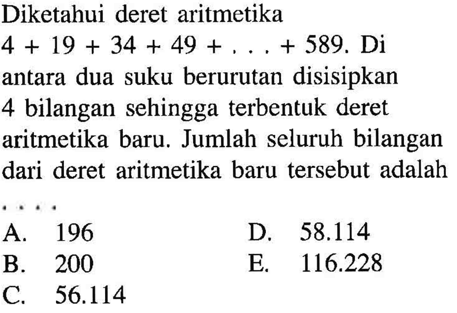 Diketahui deret aritmetika 4+19+34+49+...+589. Di antara dua suku berurutan disisipkan 4 bilangan sehingga terbentuk deret aritmetika baru. Jumlah seluruh bilangan dari deret aritmetika baru tersebut adalah ....