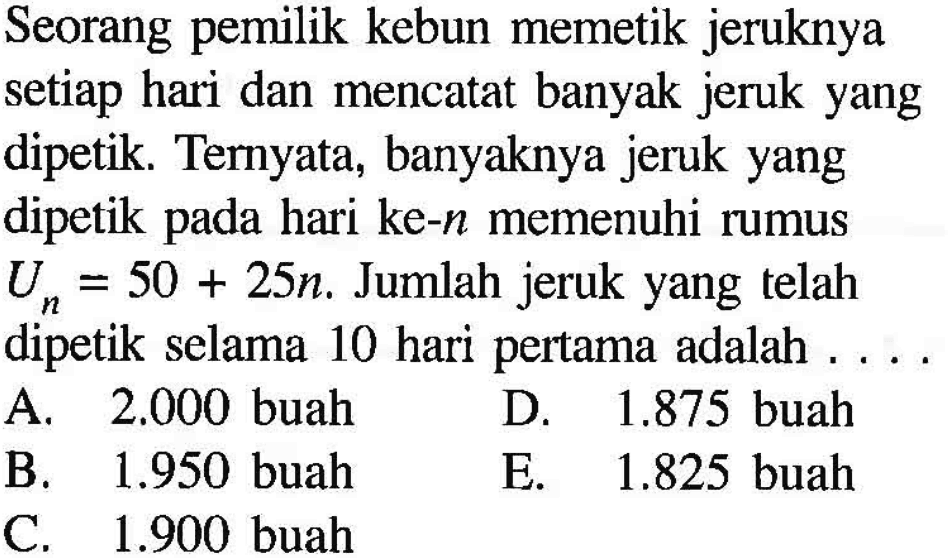 Seorang pemilik kebun memetik jeruknya setiap hari dan mencatat banyak jeruk yang dipetik. Ternyata, banyaknya jeruk yang dipetik pada hari ke-n memenuhi rumus Un=50+25n. Jumlah jeruk yang telah dipetik selama 10 hari pertama adalah 