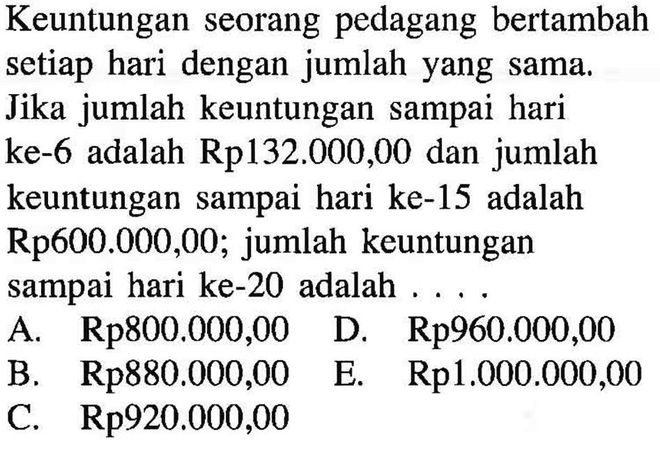 Keuntungan seorang pedagang bertambah setiap hari dengan jumlah yang sama. Jika jumlah keuntungan sampai hari ke-6 adalah Rp132.000,00 dan jumlah keuntungan sampai hari ke-15 adalah Rp600.000,00; jumlah keuntungan sampai hari ke-20 adalah ....