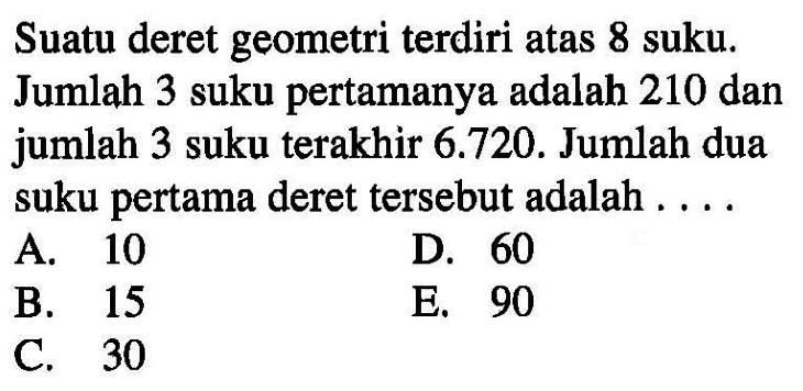 Suatu deret geometri terdiri atas 8 suku. Jumlah 3 suku pertamanya adalah 210 dan jumlah 3 suku terakhir 6.720. Jumlah dua suku pertama deret tersebut adalah ....