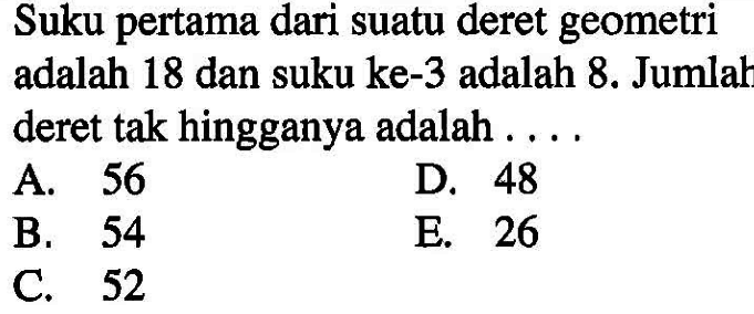 Suku pertama dari suatu deret geometri adalah 18 dan suku ke-3 adalah 8. Jumlah deret tak hingganya adalah ....