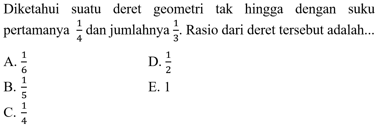 Diketahui suatu deret geometri tak hingga dengan suku pertamanya 1/4 dan jumlahnya 1/3 . Rasio dari deret tersebut adalah...