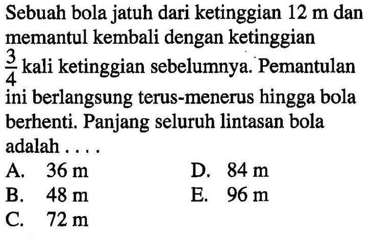 Sebuah bola jatuh dari ketinggian 12 m dan memantul kembali dengan ketinggian 3/4 kali ketinggian sebelumnya. Pemantulan ini berlangsung terus-menerus hingga bola berhenti. Panjang seluruh lintasan bola adalah ....