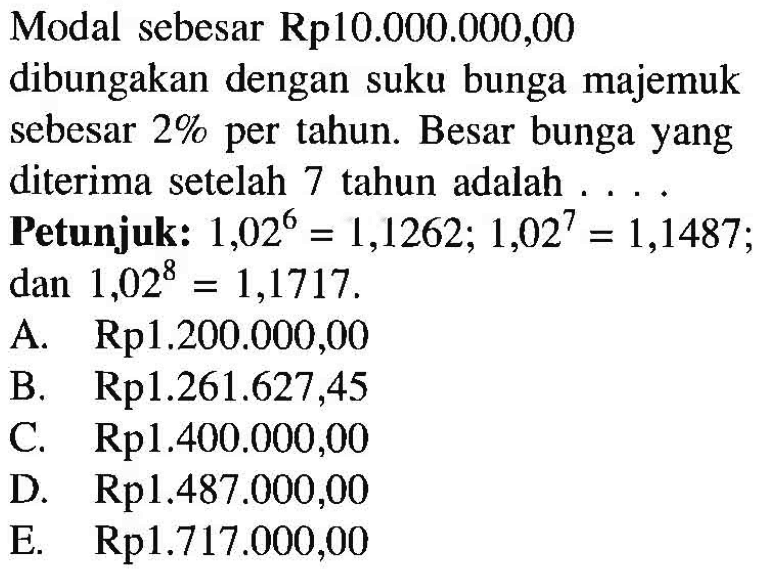 Modal sebesar Rp10.000.000,00 dibungakan dengan suku bunga majemuk sebesar 2% per tahun. Besar bunga yang diterima setelah 7 tahun adalah ... Petunjuk: 1,02^6=1,1262; 1,02^7=1,1487 dan 1,02^8=1,1717