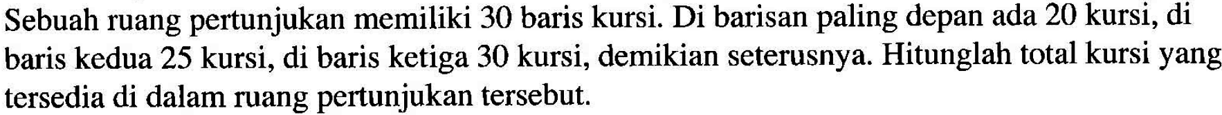 Sebuah ruang pertunjukan memiliki 30 baris kursi. Di barisan paling depan ada 20 kursi, di baris kedua 25 kursi, di baris ketiga 30 kursi, demikian seterusnya. Hitunglah total kursi yang tersedia di dalam ruang pertunjukan tersebut.