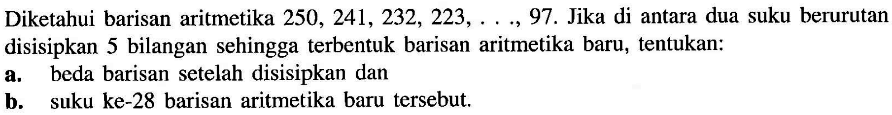 Diketahui barisan aritmetika 250,241,232,223,...,97. Jika di antara dua suku berurutan disisipkan 5 bilangan sehingga terbentuk barisan aritmetika baru, tentukan:a. beda barisan setelah disisipkan danb. suku ke-28 barisan aritmetika baru tersebut.