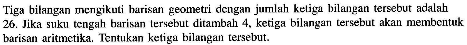 Tiga bilangan mengikuti barisan geometri dengan jumlah ketiga bilangan tersebut adalah 26. Jika suku tengah barisan tersebut ditambah 4, ketiga bilangan tersebut akan membentuk barisan aritmetika. Tentukan ketiga bilangan tersebut.