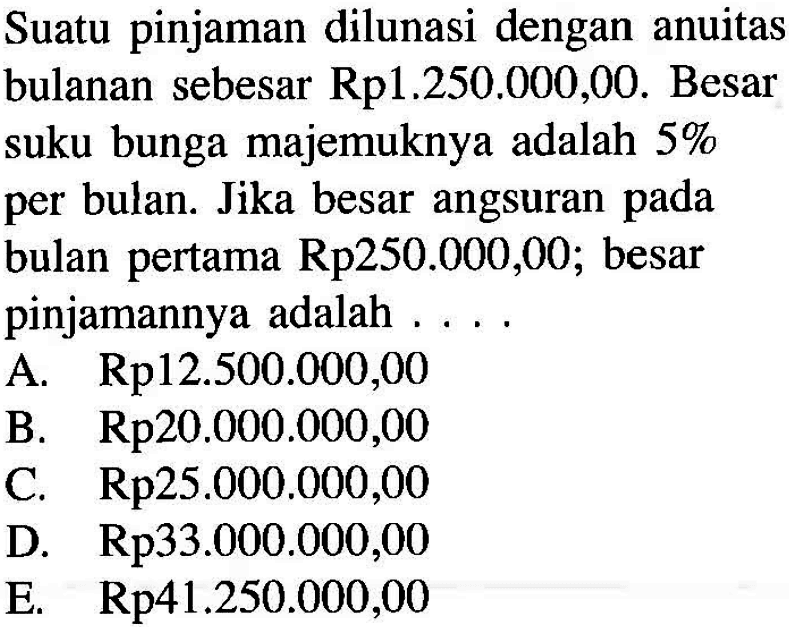 Suatu pinjaman dilunasi dengan anuitas bulanan sebesar Rp1.250.000,00. Besar suku bunga majemuknya adalah 5% per bulan. Jika besar angsuran pada bulan pertama Rp250.000,00; besar pinjamannya adalah ....