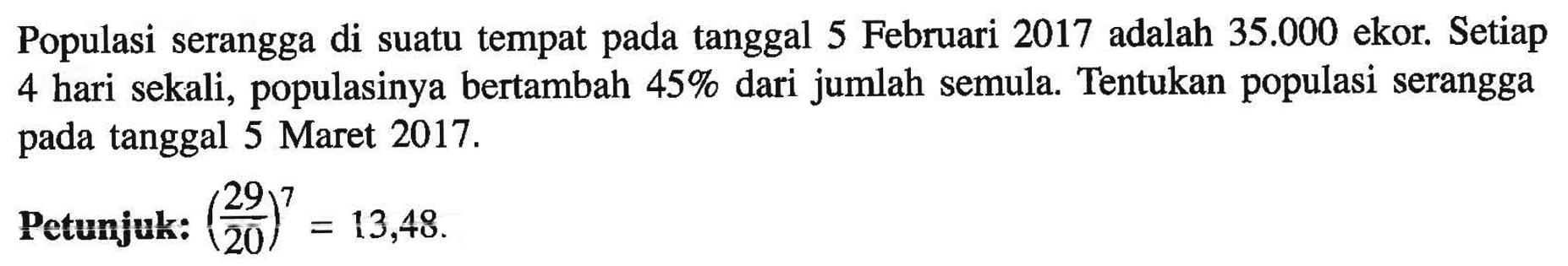 Populasi serangga di suatu tempat pada tanggal 5 Februari 2017 adalah 35.000 ekor. Setiap 4 hari sekali, populasinya bertambah 45% dari jumlah semula. Tentukan populasi serangga pada tanggal 5 Maret 2017. Petunjuk: (29/20)^7=13,48.