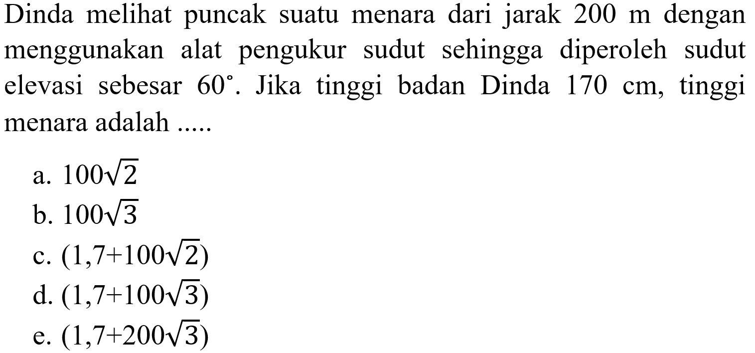 Dinda melihat puncak suatu menara dari jarak  200 m  dengan menggunakan alat pengukur sudut sehingga diperoleh sudut elevasi sebesar  60. Jika tinggi badan Dinda  170 cm, tinggi menara adalah .....