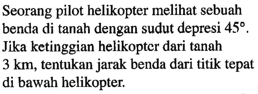 Seorang pilot helikopter melihat sebuah benda di tanah dengan sudut depresi  45 . Jika ketinggian helikopter dari tanah  3 km , tentukan jarak benda dari titik tepat di bawah helikopter.