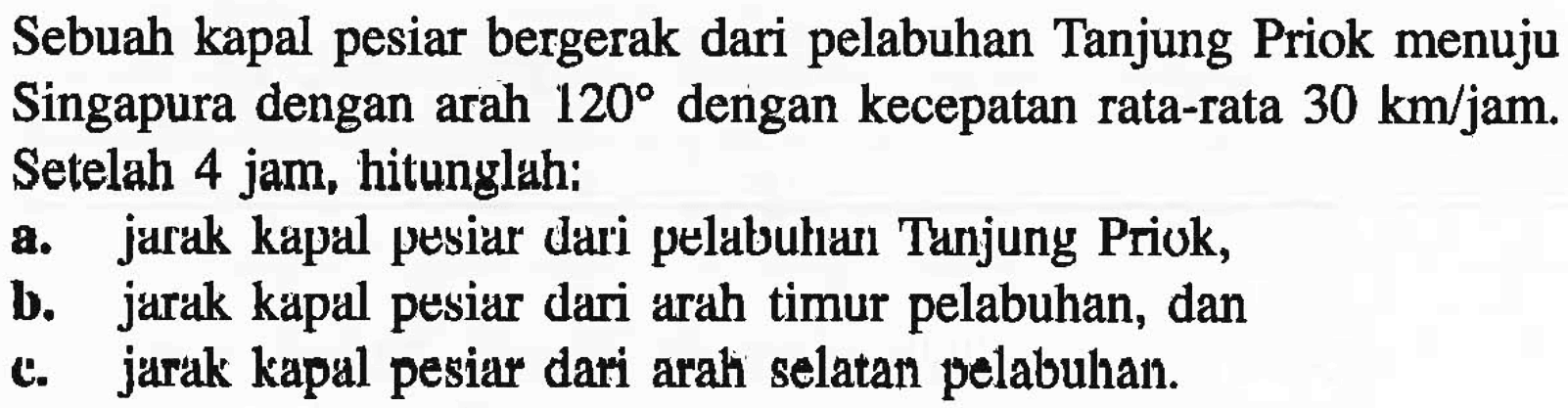 Sebuah kapal pesiar bergerak dari pelabuhan Tanjung Priok menuju Singapura dengan arah  120  dengan kecepatan rata-rata  30 km/jam . Setelah 4 jam, hitunglah: a. jarak kapal pesiar dari pelabuhan Tanjung Priok, b. jarak kapal pesiar dari arah timur pelabuhan, dan c. jarak kapal pesiar dari arah selatan pelabuhan.