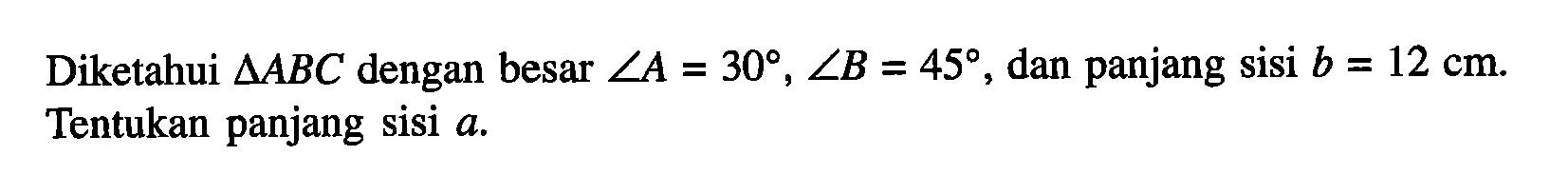 Diketahui Segitiga ABC dengan besar sudut A = 30, sudut B = 45, dan panjang sisi b = 12 cm. Tentukan panjang sisi a.
