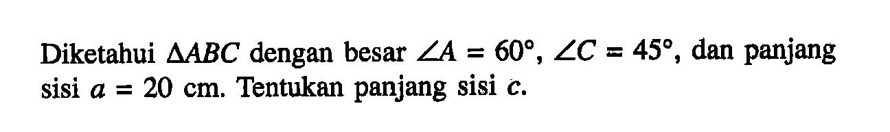 Diketahui segitiga ABC dengan besar sudut A=60, sudut C=45, dan panjang sisi a=20 cm. Tentukan panjang sisi c.