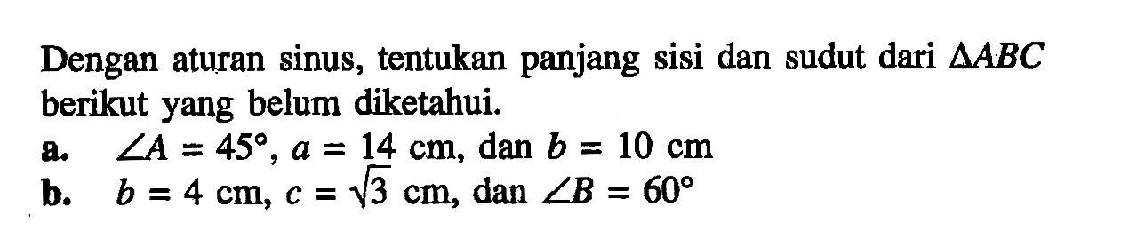 Dengan aturan sinus, tentukan panjang sisi dan sudut dari  segitiga ABC  berikut yang belum diketahui.a.  sudut A=45, a=14 cm , dan  b=10 cm b.   b=4 cm, c=akar(3) cm , dan  sudut B=60 