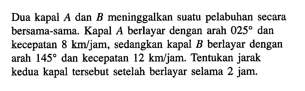 Dua kapal A dan B meninggalkan suatu pelabuhan secara bersama-sama. Kapal A berlayar dengan arah 025 dan kecepatan 8 km/jam, sedangkan kapal B berlayar dengan arah 145 dan kecepatan 12 km/jam. Tentukan jarak kedua kapal tersebut setelah berlayar selama 2 jam.