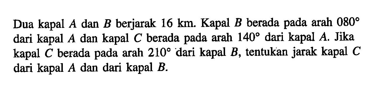 Dua kapal A dan B berjarak 16 km. Kapal B berada pada arah 080 dari kapal A dan kapal C berada pada arah 140 dari kapal A. Jika kapal C berada pada arah 210 dari kapal B, tentukan jarak kapal C dari kapal A dan dari kapal B.