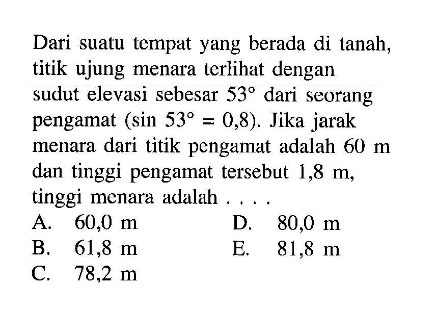 Dari suatu tempat yang berada di tanah, titik ujung menara terlihat dengan sudut elevasi sebesar  53  dari seorang pengamat  (sin 53=0,8) .  Jika jarak menara dari titik pengamat adalah  60m  dan tinggi pengamat tersebut  1,8m , tinggi menara adalah  .... 