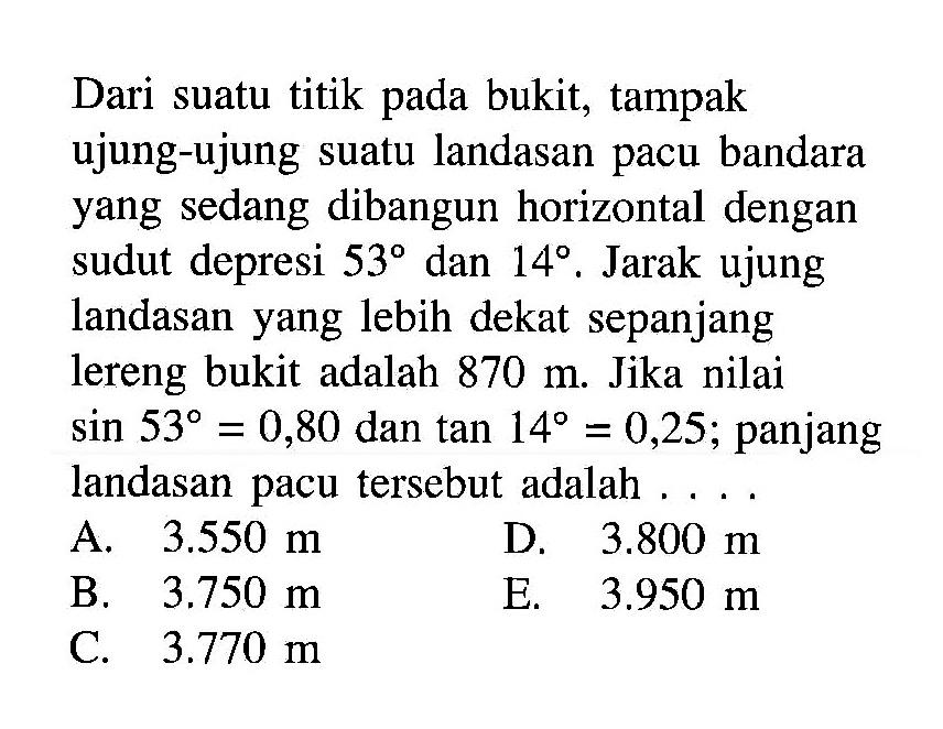 Dari suatu titik pada bukit, tampak ujung-ujung suatu landasan pacu bandara yang sedang dibangun horizontal dengan sudut depresi 53 dan 14. Jarak ujung landasan yang lebih dekat sepanjang lereng bukit adalah 870 m. Jika nilai sin 53=0,80 dan tan 14=0,25; panjang landasan pacu tersebut adalah 