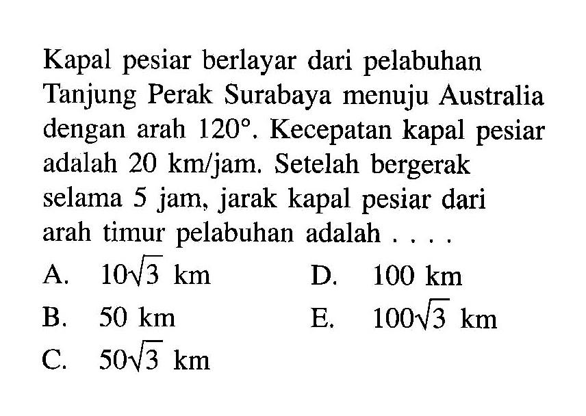 Kapal pesiar berlayar dari pelabuhan Tanjung Perak Surabaya menuju Australia dengan arah  120. Kecepatan kapal pesiar adalah  20 km/jam. Setelah bergerak selama 5 jam, jarak kapal pesiar dari arah timur pelabuhan adalah  .... .